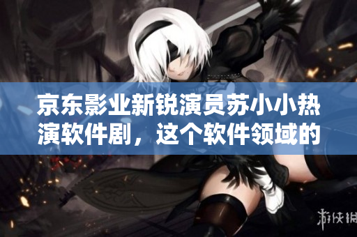 京东影业新锐演员苏小小热演软件剧，这个软件领域的小鲜肉有哪些作品？