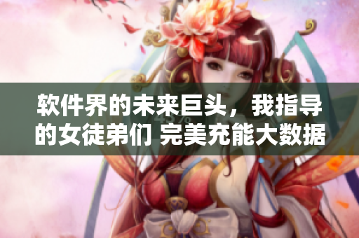 软件界的未来巨头，我指导的女徒弟们 完美充能大数据征途