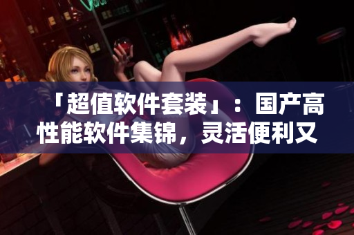 「超值软件套装」：国产高性能软件集锦，灵活便利又亲民！