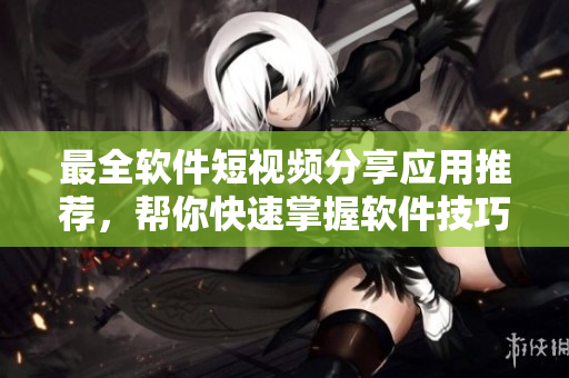 最全软件短视频分享应用推荐，帮你快速掌握软件技巧！