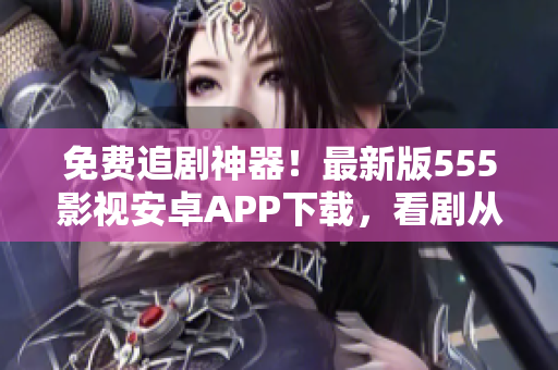 免费追剧神器！最新版555影视安卓APP下载，看剧从此更轻松