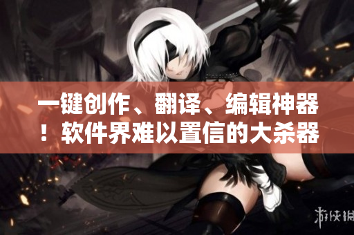 一键创作、翻译、编辑神器！软件界难以置信的大杀器！