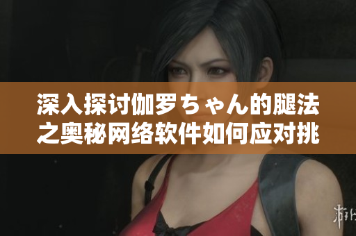 深入探讨伽罗ちゃん的腿法之奥秘网络软件如何应对挑战