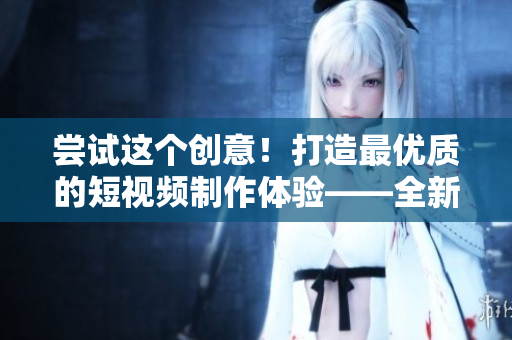 尝试这个创意！打造最优质的短视频制作体验——全新成品短视频软件即将发布