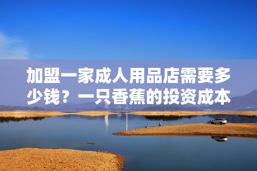 加盟一家成人用品店需要多少钱？一只香蕉的投资成本调查！