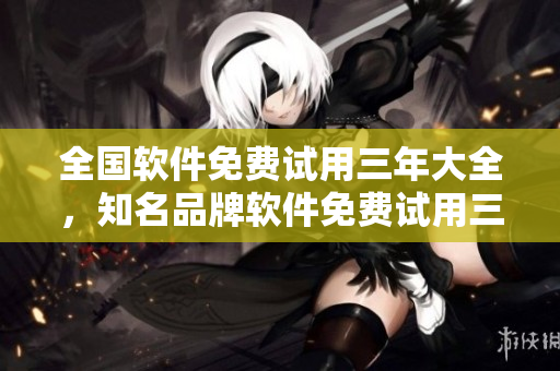 全国软件免费试用三年大全，知名品牌软件免费试用三年全国开放