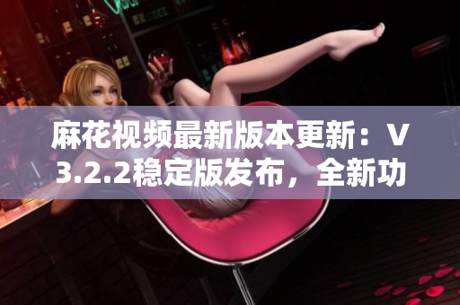 麻花视频最新版本更新：V3.2.2稳定版发布，全新功能体验全面升级