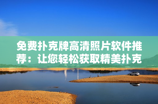 免费扑克牌高清照片软件推荐：让您轻松获取精美扑克牌照片