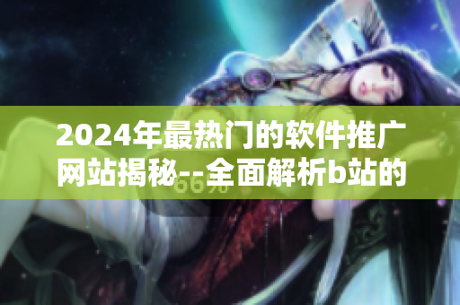 2024年最热门的软件推广网站揭秘--全面解析b站的神秘推广秘籍
