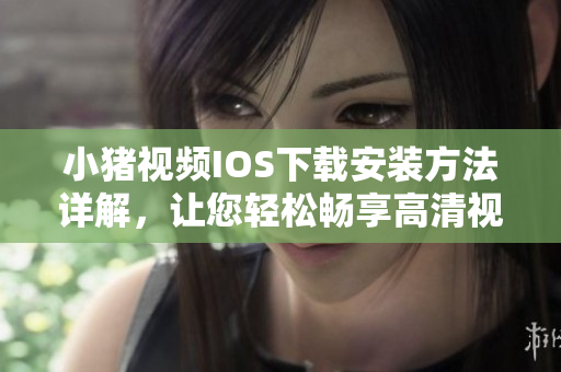 小猪视频IOS下载安装方法详解，让您轻松畅享高清视觉盛宴