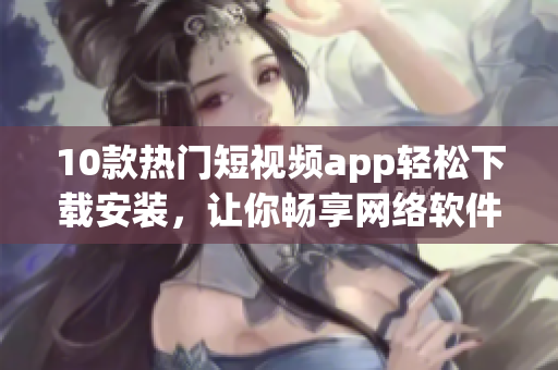 10款热门短视频app轻松下载安装，让你畅享网络软件快乐时光