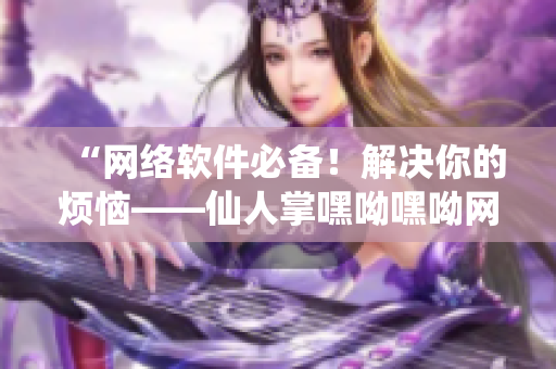 “网络软件必备！解决你的烦恼——仙人掌嘿呦嘿呦网站推广”