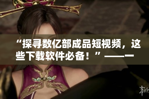 “探寻数亿部成品短视频，这些下载软件必备！”——一位网络软件编辑的推荐