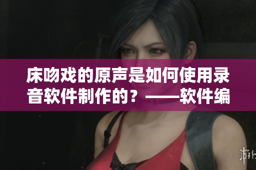 床吻戏的原声是如何使用录音软件制作的？——软件编辑的探究