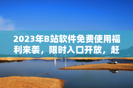 2023年B站软件免费使用福利来袭，限时入口开放，赶快领取！