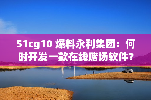 51cg10 爆料永利集团：何时开发一款在线赌场软件？