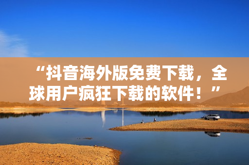 “抖音海外版免费下载，全球用户疯狂下载的软件！”