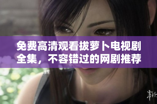 免费高清观看拔萝卜电视剧全集，不容错过的网剧推荐！