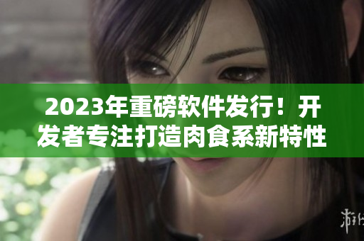 2023年重磅软件发行！开发者专注打造肉食系新特性，让你的工作更加高效精准！
