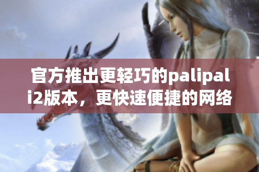 官方推出更轻巧的palipali2版本，更快速便捷的网络软件体验