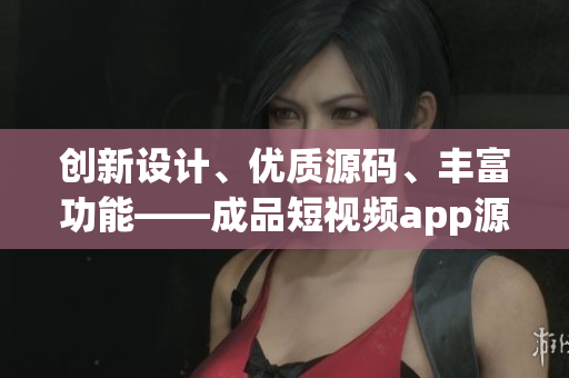 创新设计、优质源码、丰富功能——成品短视频app源码的独特优势