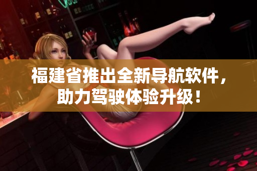 福建省推出全新导航软件，助力驾驶体验升级！