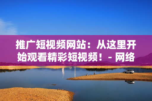 推广短视频网站：从这里开始观看精彩短视频！- 网络软件编辑专辑
