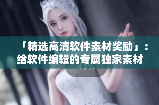 「精选高清软件素材奖励」：给软件编辑的专属独家素材，创新篇章！