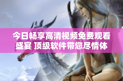 今日畅享高清视频免费观看盛宴 顶级软件带您尽情体验