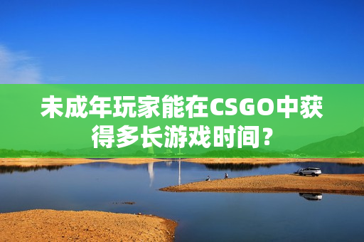 未成年玩家能在CSGO中获得多长游戏时间？