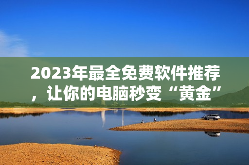 2023年最全免费软件推荐，让你的电脑秒变“黄金”，尽享畅快体验