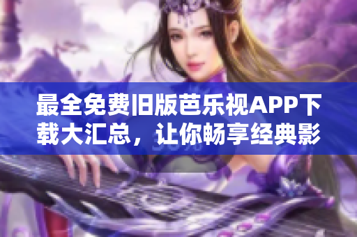 最全免费旧版芭乐视APP下载大汇总，让你畅享经典影视资源！