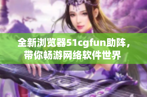全新浏览器51cgfun助阵，带你畅游网络软件世界 