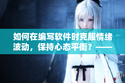 如何在编写软件时克服情绪波动，保持心态平衡？——技巧分享