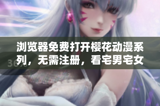 浏览器免费打开樱花动漫系列，无需注册，看宅男宅女独家网站技巧大揭秘