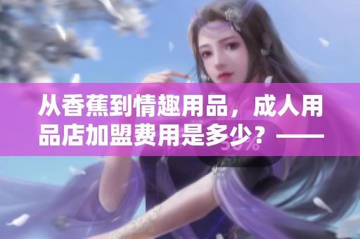 从香蕉到情趣用品，成人用品店加盟费用是多少？——重构你的投资规划