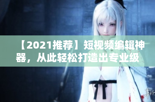 【2021推荐】短视频编辑神器，从此轻松打造出专业级短视频！快来下载使用吧！