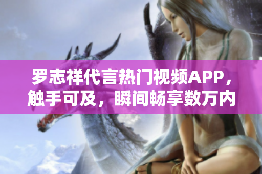 罗志祥代言热门视频APP，触手可及，瞬间畅享数万内容