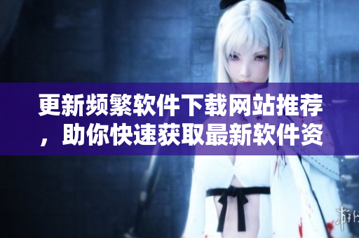 更新频繁软件下载网站推荐，助你快速获取最新软件资源