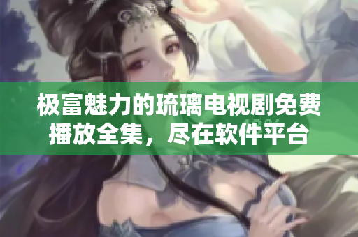 极富魅力的琉璃电视剧免费播放全集，尽在软件平台