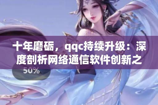 十年磨砺，qqc持续升级：深度剖析网络通信软件创新之路