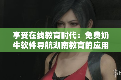 享受在线教育时代：免费奶牛软件导航湖南教育的应用优势