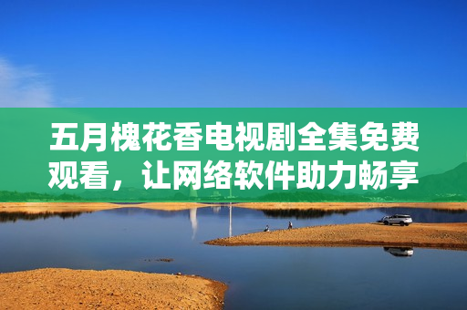 五月槐花香电视剧全集免费观看，让网络软件助力畅享视听盛宴