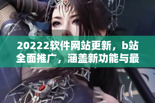 20222软件网站更新，b站全面推广，涵盖新功能与最新资讯