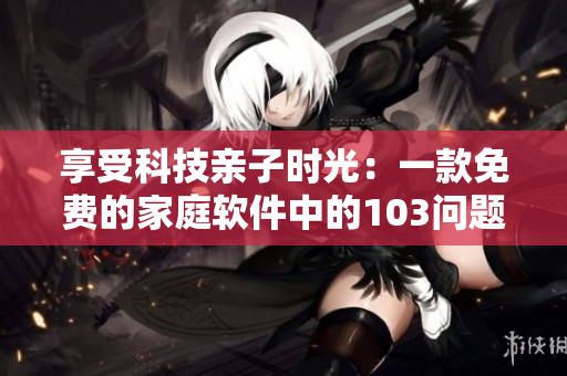 享受科技亲子时光：一款免费的家庭软件中的103问题