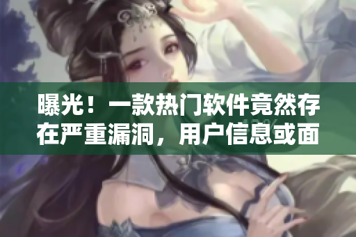 曝光！一款热门软件竟然存在严重漏洞，用户信息或面临泄露风险