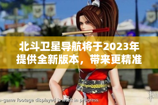 北斗卫星导航将于2023年提供全新版本，带来更精准和高效的导航服务