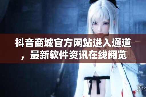 抖音商城官方网站进入通道，最新软件资讯在线阅览