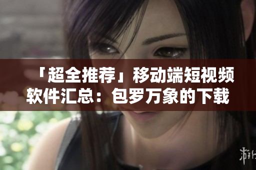 「超全推荐」移动端短视频软件汇总：包罗万象的下载清单！