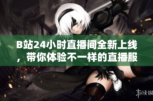 B站24小时直播间全新上线，带你体验不一样的直播服务